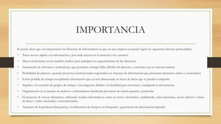 IMPORTANCIA
Se puede decir que son importantes los Sistemas de Información ya que en una empresa se puede lograr los siguientes factores primordiales:
• Tener acceso rápido a la información y por ende mejora en la atención a los usuarios.
• Mayor motivación en los mandos medios para anticipar los requerimientos de las directivas.
• Generación de informes e indicadores, que permiten corregir fallas difíciles de detectar y controlar con un sistema manual.
• Posibilidad de planear y generar proyectos institucionales soportados en sistemas de información que presentan elementos claros y sustentados.
• Evitar pérdida de tiempo recopilando información que ya está almacenada en bases de datos que se pueden compartir.
• Impulso a la creación de grupos de trabajo e investigación debido a la facilidad para encontrar y manipular la información.
• Organización en el manejo de archivos e información clasificada por temas de interés general y particular.
• Generación de nuevas dinámicas, utilizando medios informáticos como el correo electrónico, multimedia, teleconferencia, acceso directo a bases
de datos y redes nacionales e internacionales.
• Aumento de la productividad gracias a la liberación de tiempos en búsqueda y generación de información repetida.
 