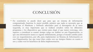 CONCLUSIÓN
• En conclusión se puede decir que para que un sistema de información
computarizado funcione lo mejor posible, primero que nada es necesario que se
combinen el Hardware y Software adecuados para el desempeño de la tarea
requerida, es muy importante que se realicen estudios sobre los diferentes
programas y los dispositivos que existen para elegir el que mejor convenga, otro
aspecto a considerar es cuanto tiempo tenga ese análisis en una Organización, ya
que una información nunca es vigente infinitamente, porque el mundo cambia junto
con sus requerimientos, por ello, para implementar un Sistema de Información en
una Organización, hay que tener claro cuales son sus tiempos límites en cuanto a
uso y cuales son los beneficios de dicha implementación.
 
