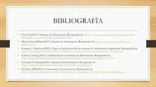 BIBLIOGRAFÍA
• Lily Orta(2010). Sistemas de Información. Recuperado de https://www.monografias.com/trabajos14/sist-
informacion/sist-informacion.shtml#CONCL
• María Estela Raffino(2019). Sistema de Información. Recuperado de https://concepto.de/sistema-de-
informacion/
• Enrique A. Mendoza(2012). Tipos y clasificación de los sistemas de información empresarial. Recuperado de
https://www.gestiopolis.com/tipos-y-clasificacion-de-los-sistemas-de-informacion-empresarial/
• Edwin J. Ortega(2012). Clasificación de un Sistema de Información. Recuperado de
http://sisinformacion.obolog.es/definicion-clasificacion-sistema-informacion-2011378
• Armando D. Dangel(2010). Sistemas de Información. Recuperado de
https://www.econlink.com.ar/sistemas-informacion/clasificacion
• S.I Upna ADE(2013). Importancia de los Sistemas. Recuperado de
https://sites.google.com/site/sinformacionupna/la-importancia-de-los-sistemas-de-informacion
 