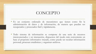 CONCEPTO
• Es un conjunto ordenado de mecanismos que tienen como fin la
administración de datos y de información, de manera que puedan ser
recuperados y procesados fácil y rápidamente.
• Todo sistema de información se compone de una serie de recursos
interconectados y en interacción, dispuestos del modo más conveniente en
base al propósito informativo trazado, como puede ser recabar información
personal, procesar estadísticas y organizar archivos.
 