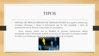 TIPOS
1. SISTEMA DE PROCESAMIENTO DE TRANSACCIONES: Son aquellos sistemas que
recopilan, almacenan y alteran la información que ha sido recopilada a través de
transacciones que se llevaron a cabo dentro de una empresa.
Estos sistemas existen con la finalidad de procesar transacciones diarias,
acumulando toda la información recibida en una base de datos para su posterior consulta.
Se refiere a un sistema que soporta las operaciones diarias de un negocio.
 