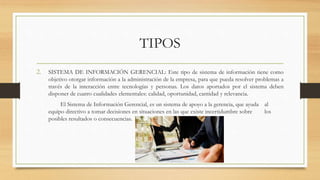TIPOS
2. SISTEMA DE INFORMACIÓN GERENCIAL: Este tipo de sistema de información tiene como
objetivo otorgar información a la administración de la empresa, para que pueda resolver problemas a
través de la interacción entre tecnologías y personas. Los datos aportados por el sistema deben
disponer de cuatro cualidades elementales: calidad, oportunidad, cantidad y relevancia.
El Sistema de Información Gerencial, es un sistema de apoyo a la gerencia, que ayuda al
equipo directivo a tomar decisiones en situaciones en las que existe incertidumbre sobre los
posibles resultados o consecuencias.
 