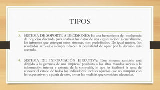 TIPOS
3. SISTEMA DE SOPORTE A DECISIONES: Es una herramienta de inteligencia
de negocios diseñada para analizar los datos de una organización. Generalmente,
los informes que entregan estos sistemas, son predefinidos. De igual manera, los
resultados arrojados siempre ofrecen la posibilidad de optar por la decisión más
acertada.
4. SISTEMA DE INFORMACIÓN EJECUTIVA: Este sistema también está
dirigido a la gerencia de una empresa; posibilita a los altos mandos acceso a la
información interna y externa de la compañía, lo que les facilitará la tarea de
conocer el estado de todos los indicadores, incluso aquellos que no cumplan con
las expectativas y a partir de esto, tomar las medidas que considere adecuadas.
 