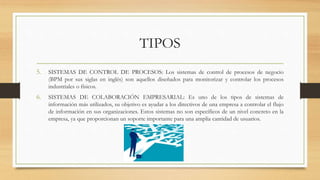 TIPOS
5. SISTEMAS DE CONTROL DE PROCESOS: Los sistemas de control de procesos de negocio
(BPM por sus siglas en inglés) son aquellos diseñados para monitorizar y controlar los procesos
industriales o físicos.
6. SISTEMAS DE COLABORACIÓN EMPRESARIAL: Es uno de los tipos de sistemas de
información más utilizados, su objetivo es ayudar a los directivos de una empresa a controlar el flujo
de información en sus organizaciones. Estos sistemas no son específicos de un nivel concreto en la
empresa, ya que proporcionan un soporte importante para una amplia cantidad de usuarios.
 