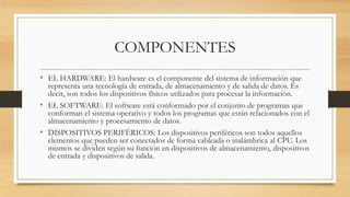 COMPONENTES
• EL HARDWARE: El hardware es el componente del sistema de información que
representa una tecnología de entrada, de almacenamiento y de salida de datos. Es
decir, son todos los dispositivos físicos utilizados para procesar la información.
• EL SOFTWARE: El software está conformado por el conjunto de programas que
conforman el sistema operativo y todos los programas que están relacionados con el
almacenamiento y procesamiento de datos.
• DISPOSITIVOS PERIFÉRICOS: Los dispositivos periféricos son todos aquellos
elementos que pueden ser conectados de forma cableada o inalámbrica al CPU. Los
mismos se dividen según su función en dispositivos de almacenamiento, dispositivos
de entrada y dispositivos de salida.
 