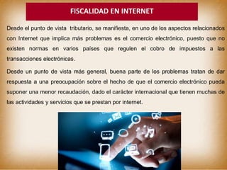 FISCALIDAD EN INTERNET
Desde el punto de vista tributario, se manifiesta, en uno de los aspectos relacionados
con Internet que implica más problemas es el comercio electrónico, puesto que no
existen normas en varios países que regulen el cobro de impuestos a las
transacciones electrónicas.
Desde un punto de vista más general, buena parte de los problemas tratan de dar
respuesta a una preocupación sobre el hecho de que el comercio electrónico pueda
suponer una menor recaudación, dado el carácter internacional que tienen muchas de
las actividades y servicios que se prestan por internet.
 