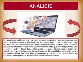 ANALISIS
Los principales problemas que hay en el comercio electrónico, se resumen en un solo
punto: “la disminución de la recaudación de impuestos”; tanto gobiernos nacionales como
organismos internacionales han mostrado su preocupación con respecto al uso de nuevas
tecnologías de la información en las relaciones comerciales que pueda implicar una baja
en la recaudación de tributo debido a las operaciones que se llevan a cabo en el comercio
electrónico, a las dificultades en la localización de las actividades comerciales en un
entorno telemático y finalmente a los problemas con que se encuentran las administración
tributarias para controlar las transacciones comerciales electrónicas.
 
