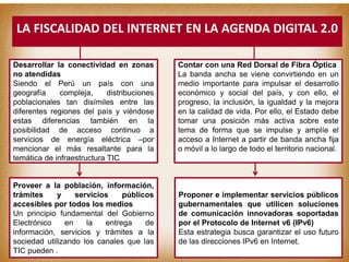 Desarrollar la conectividad en zonas
no atendidas
Siendo el Perú un país con una
geografía compleja, distribuciones
poblacionales tan disímiles entre las
diferentes regiones del país y viéndose
estas diferencias también en la
posibilidad de acceso continuo a
servicios de energía eléctrica –por
mencionar el más resaltante para la
temática de infraestructura TIC
Proveer a la población, información,
trámites y servicios públicos
accesibles por todos los medios
Un principio fundamental del Gobierno
Electrónico en la entrega de
información, servicios y trámites a la
sociedad utilizando los canales que las
TIC pueden .soportar.
Contar con una Red Dorsal de Fibra Óptica
La banda ancha se viene convirtiendo en un
medio importante para impulsar el desarrollo
económico y social del país, y con ello, el
progreso, la inclusión, la igualdad y la mejora
en la calidad de vida. Por ello, el Estado debe
tomar una posición más activa sobre este
tema de forma que se impulse y amplíe el
acceso a Internet a partir de banda ancha fija
o móvil a lo largo de todo el territorio nacional.
Proponer e implementar servicios públicos
gubernamentales que utilicen soluciones
de comunicación innovadoras soportadas
por el Protocolo de Internet v6 (IPv6)
Esta estrategia busca garantizar el uso futuro
de las direcciones IPv6 en Internet.
LA FISCALIDAD DEL INTERNET EN LA AGENDA DIGITAL 2.0
 