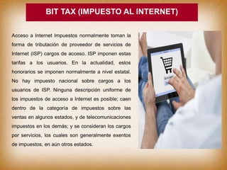 BIT TAX (IMPUESTO AL INTERNET)
Acceso a Internet Impuestos normalmente toman la
forma de tributación de proveedor de servicios de
Internet (ISP) cargos de acceso. ISP imponen estas
tarifas a los usuarios. En la actualidad, estos
honorarios se imponen normalmente a nivel estatal.
No hay impuesto nacional sobre cargos a los
usuarios de ISP. Ninguna descripción uniforme de
los impuestos de acceso a Internet es posible; caen
dentro de la categoría de impuestos sobre las
ventas en algunos estados, y de telecomunicaciones
impuestos en los demás; y se consideran los cargos
por servicios, los cuales son generalmente exentos
de impuestos, en aún otros estados.
 