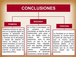 CONCLUSIONES
Podemos concluir en que si
bien en la agenda digital se
expresa la aplicación de
algunos mecanismos, usos,
y avances de la tecnología
a través del internet el
mismo no refiere, a un
marco normativo, el cual es
base necesaria para una
correcta fiscalización en el
internet, y para exista la
seguridad jurídica.
En el Perú la tecnología, con
el comercio y otras
actividades ya dejaron de ser
tradicionales, para pasar a
una era digital, como en
materia del comercio
electrónico, para el área
fiscal, ya que si no se
encuentra bien regulado,
esto solo significa pérdidas
en recaudación fiscal y
estaría perjudicando
gravemente al desarrollo
económico y social del país.
La fiscalidad en el internet
requiere un control desde
el punto de vista fiscal, ya
que el mismo puede
generar un problema de
Internet, debido al fácil
acceso del internet, por lo
mismo que es un medio
muy usado por las
personas.
PRIMERA
TERCERA
SEGUNDA
 