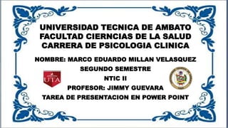 UNIVERSIDAD TECNICA DE AMBATO
FACULTAD CIERNCIAS DE LA SALUD
CARRERA DE PSICOLOGIA CLINICA
NOMBRE: MARCO EDUARDO MILLAN VELASQUEZ
SEGUNDO SEMESTRE
NTIC II
PROFESOR: JIMMY GUEVARA
TAREA DE PRESENTACION EN POWER POINT
 