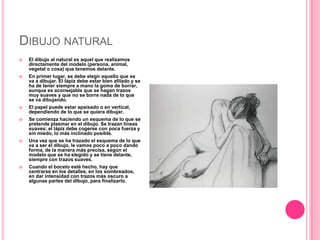 DIBUJO NATURAL
   El dibujo al natural es aquel que realizamos
    directamente del modelo (persona, animal,
    vegetal ...