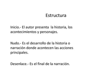 EstructuraInicio.- El autor presenta  la historia, los acontecimientos y personajes.Nudo.- Es el desarrollo de la historia o narración donde acontecen las acciones principales.Desenlace.- Es el final de la narración.