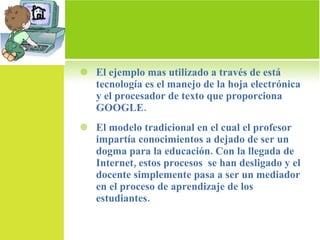 El ejemplo mas utilizado a través de está tecnología es el manejo de la hoja electrónica y el procesador de texto que proporciona GOOGLE.  El modelo tradicional en el cual el profesor impartía conocimientos a dejado de ser un dogma para la educación. Con la llegada de Internet, estos procesos  se han desligado y el docente simplemente pasa a ser un mediador en el proceso de aprendizaje de los estudiantes. 