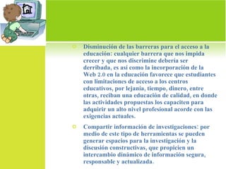 Disminución de las barreras para el acceso a la educación: cualquier barrera que nos impida crecer y que nos discrimine debería ser derribada, es así como la incorporación de la Web 2.0 en la educación favorece que estudiantes con limitaciones de acceso a los centros educativos, por lejanía, tiempo, dinero, entre otras, reciban una educación de calidad, en donde las actividades propuestas los capaciten para adquirir un alto nivel profesional acorde con las exigencias actuales. Compartir información de investigaciones: por medio de este tipo de herramientas se pueden generar espacios para la investigación y la discusión constructivas, que propicien un intercambio dinámico de información segura, responsable y actualizada. 