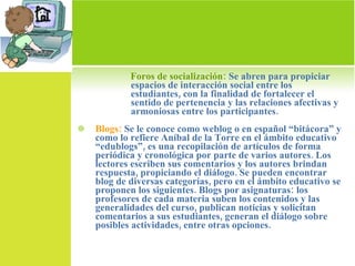Foros de socialización:  Se abren para propiciar espacios de interacción social entre los estudiantes, con la finalidad de fortalecer el sentido de pertenencia y las relaciones afectivas y armoniosas entre los participantes. Blogs:  Se le conoce como weblog o en español “bitácora” y como lo refiere Aníbal de la Torre en el ámbito educativo “edublogs”, es una recopilación de artículos de forma periódica y cronológica por parte de varios autores. Los lectores escriben sus comentarios y los autores brindan respuesta, propiciando el diálogo. Se pueden encontrar blog de diversas categorías, pero en el ámbito educativo se proponen los siguientes. Blogs por asignaturas: los profesores de cada materia suben los contenidos y las generalidades del curso, publican noticias y solicitan comentarios a sus estudiantes, generan el diálogo sobre posibles actividades, entre otras opciones. 