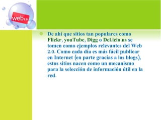 De ahí que sitios tan populares como  Flickr ,  youTube ,  Digg  o  Del.icio.us  se tomen como ejemplos relevantes del Web 2.0. Como cada día es más fácil publicar en Internet (en parte gracias a los blogs), estos sitios nacen como un mecanismo para la selección de información útil en la red.   