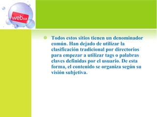 Todos estos sitios tienen un denominador común. Han dejado de utilizar la clasificación tradicional por directorios para empezar a utilizar tags o palabras claves definidas por el usuario. De esta forma, el contenido se organiza según su visión subjetiva.  
