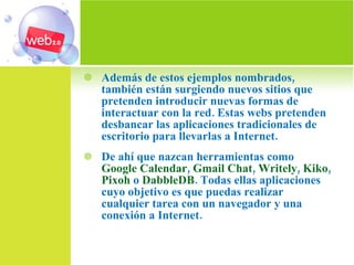 Además de estos ejemplos nombrados, también están surgiendo nuevos sitios que pretenden introducir nuevas formas de interactuar con la red. Estas webs pretenden desbancar las aplicaciones tradicionales de escritorio para llevarlas a Internet. De ahí que nazcan herramientas como  Google Calendar ,  Gmail Chat ,  Writely ,  Kiko ,  Pixoh  o  DabbleDB . Todas ellas aplicaciones cuyo objetivo es que puedas realizar cualquier tarea con un navegador y una conexión a Internet. 