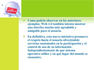 Como podrás observar en los anteriores ejemplos, Web 2.0 también intenta mostrar una interfaz mucho más agradable y amigable para el usuario. En definitiva, esta nueva iniciativa promueve el respeto hacia el usuario ofreciéndole servicios sustentados en la participación y el control de uso de su información. Independientemente de qué sistema operativo utilice y en qué lugar del mundo se encuentre. 