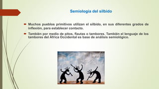 Semiología del silbido
 Muchos pueblos primitivos utilizan el silbido, en sus diferentes grados de
inflexión, para establecer contacto.
 También por medio de pitos, flautas o tambores. También el lenguaje de los
tambores del África Occidental es base de análisis semiológico.
 