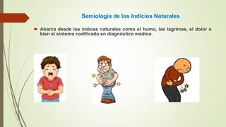 Semiología de los Indicios Naturales
 Abarca desde los índices naturales como el humo, las lágrimas, el dolor o
bien el síntoma codificado en diagnóstico médico.
 