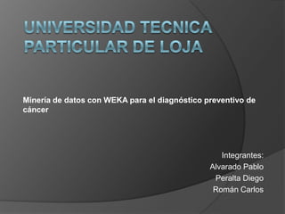 UNIVERSIDAD TECNICA PARTICULAR DE LOJA Minería de datos con WEKA para el diagnóstico preventivo de cáncer Integrantes: Alvarado Pablo Peralta Diego Román Carlos 