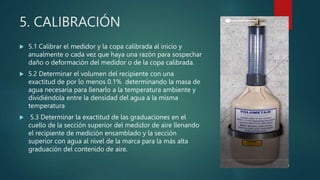 5. CALIBRACIÓN
 5.1 Calibrar el medidor y la copa calibrada al inicio y
anualmente o cada vez que haya una razón para sospechar
daño o deformación del medidor o de la copa calibrada.
 5.2 Determinar el volumen del recipiente con una
exactitud de por lo menos 0.1% determinando la masa de
agua necesaria para llenarlo a la temperatura ambiente y
dividiéndola entre la densidad del agua a la misma
temperatura
 5.3 Determinar la exactitud de las graduaciones en el
cuello de la sección superior del medidor de aire llenando
el recipiente de medición ensamblado y la sección
superior con agua al nivel de la marca para la más alta
graduación del contenido de aire.
 