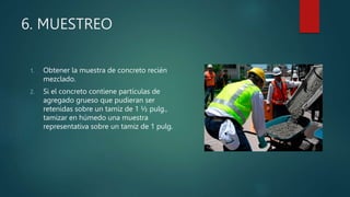6. MUESTREO
1. Obtener la muestra de concreto recién
mezclado.
2. Si el concreto contiene partículas de
agregado grueso que pudieran ser
retenidas sobre un tamiz de 1 ½ pulg.,
tamizar en húmedo una muestra
representativa sobre un tamiz de 1 pulg.
 