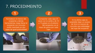 7. PROCEDIMEINTO
Humedecer el interior del
recipiente y demás
herramientas, luego llenar el
recipiente con concreto
recién mezclado en dos
capas de igual profundidad
Compactar cada capa 25
veces con la varilla y de 10
a 15 golpes en el exterior
del recipiente con el
mazo de goma por cada
capa
1 2
En la ultima capa es
aceptable dejar un exceso
de 3mm (o menos) de
concreto que sobresalga
del tope del recipiente
3
 