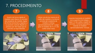 7. PROCEDIMEINTO
Invertir de forma rápida el
medidor para liberar el concreto
del recipiente de medida. Agitar
de forma horizontal y regresar a
su posición vertical. Repetir el
proceso por 45s hasta que el
concreto se haya liberado
Ubicar una de las manos en el
cuello del medidor y la otra en
la brida del recipiente de
medida e inclinar
aproximadamente 45°. Luego
girar el medidor de ¼ a ½ de
vuelta varias veces
7 8
Levantar levemente el medidor
de la superficie de trabajo y
girar 1/3 de vuelta y repetir el
proceso. Continuar girando y
rotando el medidor
aproximadamente 1minuto
9
 
