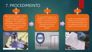 7. PROCEDIMEINTO
Dejar reposar el equipo y aflojar
la tapa para permitir que la
presión y el nivel del liquido se
estabilicen. Se considera que
esta estable cuando no cambia
mas de 0.25% en la escala del
cuello en un intervalo de
2minutos
Si el nivel del liquido no se
estabiliza en un periodo de 6
minutos o hay espuma con un
espesor mayor a dos de las
divisiones de la escala
graduada, el ensayo es
invalido
1
0
1
1
Cuando el nivel del liquido sea
estable, toma la lectura del
nivel inferior del menisco con
una precisión del 0.25% y se
registra como lectura inicial
1
2
 