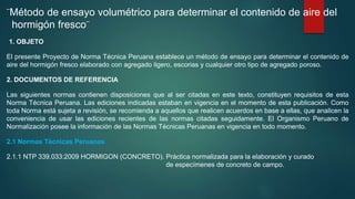 ¨Método de ensayo volumétrico para determinar el contenido de aire del
hormigón fresco¨
1. OBJETO
El presente Proyecto de Norma Técnica Peruana establece un método de ensayo para determinar el contenido de
aire del hormigón fresco elaborado con agregado ligero, escorias y cualquier otro tipo de agregado poroso.
2. DOCUMENTOS DE REFERENCIA
Las siguientes normas contienen disposiciones que al ser citadas en este texto, constituyen requisitos de esta
Norma Técnica Peruana. Las ediciones indicadas estaban en vigencia en el momento de esta publicación. Como
toda Norma está sujeta a revisión, se recomienda a aquellos que realicen acuerdos en base a ellas, que analicen la
conveniencia de usar las ediciones recientes de las normas citadas seguidamente. El Organismo Peruano de
Normalización posee la información de las Normas Técnicas Peruanas en vigencia en todo momento.
2.1 Normas Técnicas Peruanas
2.1.1 NTP 339.033:2009 HORMIGON (CONCRETO). Práctica normalizada para la elaboración y curado
de especímenes de concreto de campo.
 