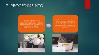 7. PROCEDIMEINTO
Vaciar el liquido en un
recipiente cualquiera y proceder
a separa la sección superior y el
recipiente de medida
Verificar que el concreto no
haya quedado adherido al
fondo. Si hay concreto sin
perturbaciones, el ensayo es
invalido
 