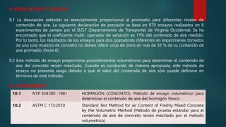 9. PRECICIÓN Y SESGO
9.1 La desviación estándar es esencialmente proporcional al promedio para diferentes niveles de
contenido de aire. La siguiente declaración de precisión se basa en 979 ensayos realizados en 6
experimentos de campo por el D.O.T (Departamento de Transporte) de Virginia Occidental. Se ha
encontrado que el coeficiente multi- operador de variación es 11% del contenido de aire medido.
Por lo tanto, los resultados de los ensayos para dos operadores diferentes en especímenes tomados
de una sola muestra de concreto no deben diferir unos de otros en más de 32 % de su contenido de
aire promedio (Nota 6).
9.2 Este método de ensayo proporciona procedimientos volumétricos para determinar el contenido de
aire del concreto recién mezclado. Cuando es conducido de manera apropiada, este método de
ensayo no presenta sesgo debido a que el valor del contenido de aire sólo puede definirse en
términos de este método.
10. ANTECEDENTE
10.1 NTP 339.081: 1981 HORMIGÓN (CONCRETO). Método de ensayo volumétrico para
determinar el contenido de aire del hormigón fresco
10.2 ASTM C 173:2010 Standard Test Method for air Content of Freshly Mixed Concrete
by the Volumetric Method (Método de prueba estándar para el
contenido de aire de concreto recién mezclado por el método
volumétrico)
 