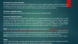 Precisión de un solo operador.
No puede establecerse la desviación estándar para un solo operador debido a que los requisitos de
muestreo para este ensayo, como se establece en la Norma NTG 41057 (ASTM C172) no permiten
en el tiempo de un solo operador conducir más de un solo ensayo de una muestra.
Precisión multilaboratorio.
No se ha establecido la desviación estándar para ensayos multilaboratorio.
Precisión Multioperadores.
Se ha encontrado que la desviación estándar en multioperadores para el resultado de un solo
ensayo es de 0.28% de aire por volumen de concreto para medidores del Tipo A, siempre que el
contenido de aire no exceda de 7%. Por consiguiente, los resultados de dos ensayos
apropiadamente realizados por operadores diferentes, pero en el mismo material, no debe diferir
por más de 0.8% de aire por volumen de concreto (Vea Práctica ASTM E177 y Notas 1 y 2).
NOTA 1. Estos números representan, respectivamente, los límites (1s) se utilizan para la desviación
estándar de un solo operador o coeficiente de variación para un solo operador y (d2s) como se
describe en la Práctica ASTM C670. Las declaraciones de precisión se basan en las variaciones de los
ensayos en tres concretos diferentes, cada uno ensayado por once operadores diferentes.
NOTA 2. No se ha determinado la precisión de este método de ensaye utilizando el medidor tipo B.
Sesgo.
Este método de ensayo no tiene ningún sesgo porque el contenido de aire de la mezcla de concreto
fresco, solamente puede ser definido en función de los métodos de ensayo.
 