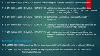 2.1.2 NTP 339.036:1999 HORMIGON. Práctica normalizada para muestreo de mezclas de concreto fresco.
2.1.3 NTP 339.046:2008 HORMIGON (CONCRETO). Método de ensayo para determinar la densidad (peso
unitario), rendimiento y contenido de aire (método
gravimétrico) del hormigón (concreto).
2.1.4 NTP 339.047:2006 HORMIGÓN (CONCRETO). Definiciones y terminología relativas al hormigón y
agregados
2.1.5 NTP 334.080:1981 HORMIGON (CONCRETO). Método por presión para la determinación del contenido de
aire en mezclas frescas. Ensayo tipo hidráulico
2.1.6 NTP 339.083:2003 HORMIGON (CONCRETO). Método de ensayo normalizado para contenido de aire
de mezcla de hormigón (concreto) fresco, por el método de
presión
2.2 Normas Técnica de Asociación
2.2.1 ASTM C 173:2010 Standard test Method for Air Content of Freshly Mixed Concrete by Volumetric Method
2.2.2 ASTM C 670:2010 Standard Practice for Preparing Precision nd Bias Statements for Test Methods for
Construction Materials
 
