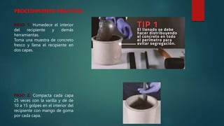 PROCEDIMIENTO PRACTICO:
PASO 1: Humedece el interior
del recipiente y demás
herramientas.
Toma una muestra de concreto
fresco y llena el recipiente en
dos capas.
PASO 2: Compacta cada capa
25 veces con la varilla y dé de
10 a 15 golpes en el interior del
recipiente con mango de goma
por cada capa.
 