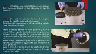 PASO 3: En la ultima capa es aceptable dejar un exceso de
3 mm (o menos) de concreto que sobresalga del tope del
recipiente.
PASO 4: Una vez limpio el recipiente, humedece la parte
superior del medidor incluyendo el empaque.
Ajusta la sección superior con la olla de medida y sujétalas
con el mecanismo de sello.
Inserta el embudo a través del cuello graduado y añade al
menos 0.5 lt. de agua (La cantidad necesaria dependerá de
factores como el contenido de cemento, aire, álcali de
cemento, entre otros. La mayoría de los ensayos requieren
de 1 lt).
Añade alcohol isopropélico para evitar la generación de
espuma. Sigue añadiendo agua hasta que aparezca en el
cuello graduado.
Quita el embudo y ajusta el nivel de gua hasta el fondo
del menisco del agua coincida con el cero de la escala
graduada del cuello.
 