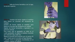 PASO 5: Sella de forma hermética con la tapa,
la sección superior.
PASO 6: Invierte de forma rápida el medidor
para liberar en concreto del recipiente de
medida.
Invierte de forma rápida el medidor para
liberar el concreto del recipiente de medida.
Agítalo de forma horizontal y regrésalo a su
posición vertical.
Para evitar que el agregado se trabe en el
cuello graduado, no dejes el medidor invertido
por mas de 5 seg. Cada vez.
Repite el proceso de inversión por al menos 45
seg. Y hasta que el concreto se haya liberado.
Y pueda oírse el agregado moviéndose en el
medidor cuando se invierte.
 