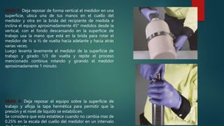 PASO 7: Deja reposar de forma vertical el medidor en una
superficie, ubica una de tus manos en el cuello del
medidor y otra en la brida del recipiente de medida e
inclina el equipo aproximadamente 45° medidos desde la
vertical, con el fondo descansando en la superficie de
trabajo usa la mano que está en la brida para rotar el
medidor de ¼ a ½ de vuelta hacia adelante y hacia atrás
varias veces.
Luego levanta levemente el medidor de la superficie de
trabajo y girado 1/3 de vuelta y repite el proceso
mencionado continua rotando y girando el medidor
aproximadamente 1 minuto.
PASO 8: Deja reposar el equipo sobre la superficie de
trabajo y afloja la tapa hermética para permitir que la
presión y el nivel de liquido se estabilicen.
Se considera que esta establece cuando no cambia mas de
0.25% en la escala del cuello del medidor en un intervalo
 