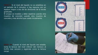 PASO 9: Si el nivel del liquido no se estabiliza en
un periodo de 6 minutos, o hay espuma con un
espesor mayor a dos de las divisiones de la escala
graduada.
El ensayo es invalido y debe repetirse usando otra
muestra de concreto usando otra muestra de
concreto y mas alcohol que usado inicialmente.
PASO 10: Cuando el nivel del liquido sea estable,
toma la lectura del nivel inferior del menisco al
0.25% mas cercano y regístrala como la lectura
inicial.
 