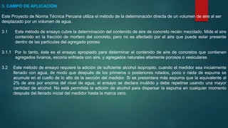 3. CAMPO DE APLICACIÓN
Este Proyecto de Norma Técnica Peruana utiliza el método de la determinación directa de un volumen de aire al ser
desplazado por un volumen de agua.
3.1 Este método de ensayo cubre la determinación del contenido de aire de concreto recién mezclado. Mide el aire
contenido en la fracción de mortero del concreto, pero no es afectado por el aire que puede estar presente
dentro de las partículas del agregado poroso
3.1.1 Por lo tanto, éste es el ensayo apropiado para determinar el contenido de aire de concretos que contienen
agregados livianos, escoria enfriada con aire, y agregados naturales altamente porosos o vesiculares
3.2 Este método de ensayo requiere la adición de suficiente alcohol isopropilo, cuando el medidor sea inicialmente
llenado con agua, de modo que después de los primeros o posteriores rolados, poco o nada de espuma se
acumule en el cuello de lo alto de la sección del medidor. Si se presentara más espuma que la equivalente al
2% de aire por encima del nivel de agua, el ensayo se declara inválido y debe repetirse usando una mayor
cantidad de alcohol. No está permitida la adición de alcohol para dispersar la espuma en cualquier momento
después del llenado inicial del medidor hasta la marca cero.
 