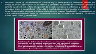 3.3 El contenido de aire del concreto endurecido puede ser mayor o menor que el que se determina mediante este
método de ensayo. Esto depende de los métodos y cantidades del esfuerzo de consolidación aplicados al
concreto a partir del cual se toma el espécimen de concreto endurecido; la uniformidad y estabilidad de las
burbujas de aire en el concreto fresco y endurecido; la exactitud del examen microscópico, si fuera usado;
tiempo de comparación, exposición al ambiente, etapa del envío, procesos de colocación y consolidación en los
que se determina el contenido de aire del concreto sin endurecer, eso es, antes o después que el concreto pasa
a través de una bomba, y otros factores.
 
