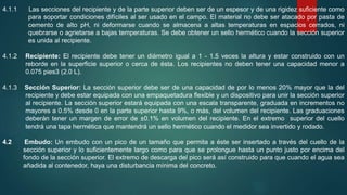 4.1.1 Las secciones del recipiente y de la parte superior deben ser de un espesor y de una rigidez suficiente como
para soportar condiciones difíciles al ser usado en el campo. El material no debe ser atacado por pasta de
cemento de alto pH, ni deformarse cuando se almacena a altas temperaturas en espacios cerrados, ni
quebrarse o agrietarse a bajas temperaturas. Se debe obtener un sello hermético cuando la sección superior
es unida al recipiente.
4.1.2 Recipiente: El recipiente debe tener un diámetro igual a 1 - 1.5 veces la altura y estar construido con un
reborde en la superficie superior o cerca de ésta. Los recipientes no deben tener una capacidad menor a
0.075 pies3 (2.0 L).
4.1.3 Sección Superior: La sección superior debe ser de una capacidad de por lo menos 20% mayor que la del
recipiente y debe estar equipada con una empaquetadura flexible y un dispositivo para unir la sección superior
al recipiente. La sección superior estará equipada con una escala transparente, graduada en incrementos no
mayores a 0.5% desde 0 en la parte superior hasta 9%, o más, del volumen del recipiente. Las graduaciones
deberán tener un margen de error de ±0.1% en volumen del recipiente. En el extremo superior del cuello
tendrá una tapa hermética que mantendrá un sello hermético cuando el medidor sea invertido y rodado.
4.2 Embudo: Un embudo con un pico de un tamaño que permita a éste ser insertado a través del cuello de la
sección superior y lo suficientemente largo como para que se prolongue hasta un punto justo por encima del
fondo de la sección superior. El extremo de descarga del pico será así construido para que cuando el agua sea
añadida al contenedor, haya una disturbancia mínima del concreto.
 