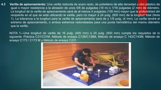 4.3 Varilla de apisonamiento: Una varilla redonda de acero recto, de polietileno de alta densidad u otro plástico de
igual o mayor resistencia a la abrasión de unos 5/8 de pulgadas (16 m) ± 1/16 pulgadas (2 mm) de diámetro.
La longitud de la varilla de apisonamiento será de al menos 4 pulgadas (100 mm) mayor que la profundidad del
recipiente en el que se está utilizando la varilla, pero no mayor a 24 pulg. (600 mm) de la longitud total (Nota
1). La tolerancia a la longitud para la varilla de apisonamiento será de ± 1/8 pulg. (4 mm). La varilla tendrá el
extremo de apisonamiento, o ambos extremos redondeados para una punta hemisférica del mismo diámetro
que la varilla.
NOTA 1—Una longitud de varilla de 16 pulg. (400 mm) a 24 pulg. (600 mm) cumple los requisitos de lo
siguiente: Práctica C31/C31M, Método de ensayo C138/C138M, Método de ensayo C 143/C143M, Método de
ensayo C173 / C173 M y Método de ensayo C231.
 