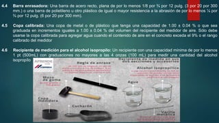 4.4 Barra enrasadora: Una barra de acero recto, plana de por lo menos 1/8 por ¾ por 12 pulg. (3 por 20 por 300
mm.) o una barra de polietileno u otro plástico de igual o mayor resistencia a la abrasión de por lo menos ¼ por
¾ por 12 pulg. (6 por 20 por 300 mm).
4.5 Copa calibrada: Una copa de metal o de plástico que tenga una capacidad de 1.00 ± 0.04 % o que sea
graduada en incrementos iguales a 1.00 ± 0.04 % del volumen del recipiente del medidor de aire. Sólo debe
usarse la copa calibrada para agregar agua cuando el contenido de aire en el concreto exceda el 9% o el rango
calibrado del medidor
4.6 Recipiente de medición para el alcohol isopropilo: Un recipiente con una capacidad mínima de por lo menos
1 pt (500mL) con graduaciones no mayores a las 4 onzas (100 mL) para medir una cantidad del alcohol
isopropílo
 