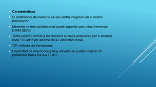  Características
 El controlador de memoria se encuentra integrado en el mismo
procesador.
 Memoria de tres canales anal puede soportar una o dos memorias
DIMM DDR3
 Turbo Boost: Permite a los distintos núcleos acelerarse por sí mismos
cada 133 MHz por encima de su velocidad oficial.
 731 millones de transistores
 Capacidad de overclocking muy elevada se puede acelerar sin
problemas hasta los 4-4,1 GHz
 