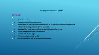 Microprocesador: INTEL
Ventajas:

 1. Trabajan en frío
 2. Consumen mucho menos energía.
 3. Aceleración de los procesos fundamentales de virtualización en toda la plataforma.
 4. Almacenamiento y latencias de red reducidas.
 5. La seguridad mejorada que ofrece una sólida base de hardware..
 6. son procesadores de excelente calidad.
 7. Tienen vida de uso largo.
 8. Tienen mucha memoria caché
 9. Estos procesadores son de muy buen rendimiento.
 