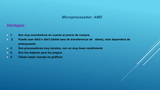 Microprocesador: AMD
Ventajas:
 1. Son muy económicos en cuanto al precio de compra.
 2. Puede usar ddr2 o ddr3 (doble tasa de transferencia de datos), esto dependerá de
presupuesto.
 3. Son procesadores muy baratos, con un muy buen rendimiento
 4. Son los mejores para los juegos.
 5. Tienen mejor manejo en gráficos
 